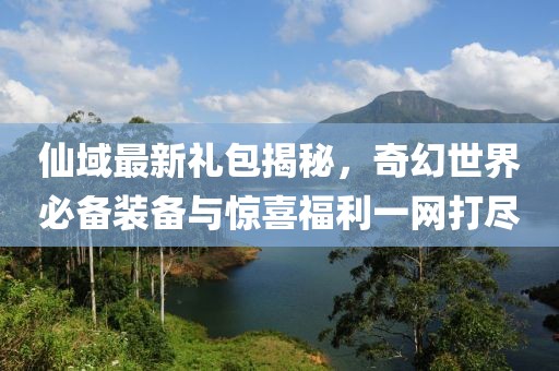 仙域最新礼包揭秘，奇幻世界必备装备与惊喜福利一网打尽