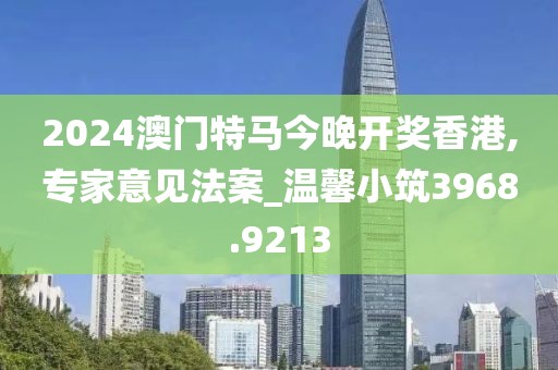 2024澳门特马今晚开奖香港,专家意见法案_温馨小筑3968.9213