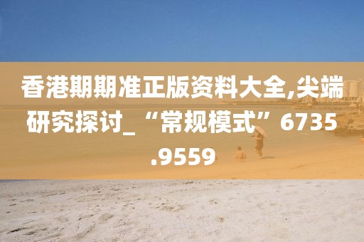 香港期期准正版资料大全,尖端研究探讨_“常规模式”6735.9559