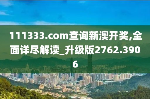 111333.соm查询新澳开奖,全面详尽解读_升级版2762.3906