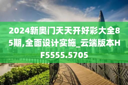 2024新奥门天天开好彩大全85期,全面设计实施_云端版本HF5555.5705