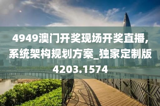4949澳门开奖现场开奖直播,系统架构规划方案_独家定制版4203.1574