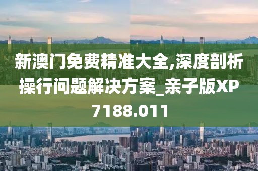 新澳门免费精准大全,深度剖析操行问题解决方案_亲子版XP7188.011