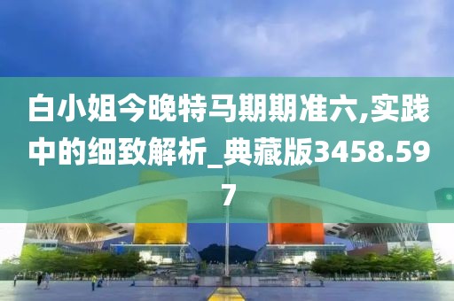 白小姐今晚特马期期准六,实践中的细致解析_典藏版3458.597