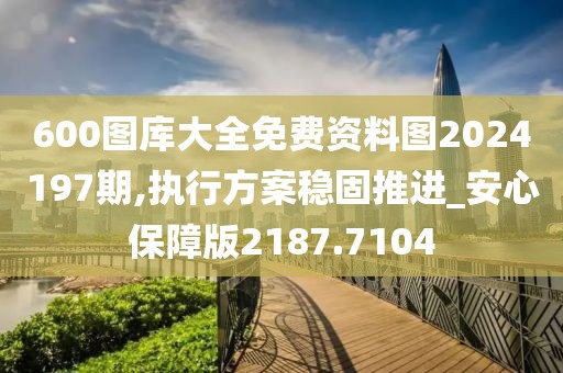 600图库大全免费资料图2024197期,执行方案稳固推进_安心保障版2187.7104