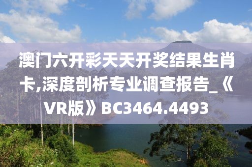 澳门六开彩天天开奖结果生肖卡,深度剖析专业调查报告_《VR版》BC3464.4493