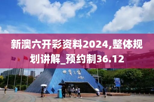 新澳六开彩资料2024,整体规划讲解_预约制36.12