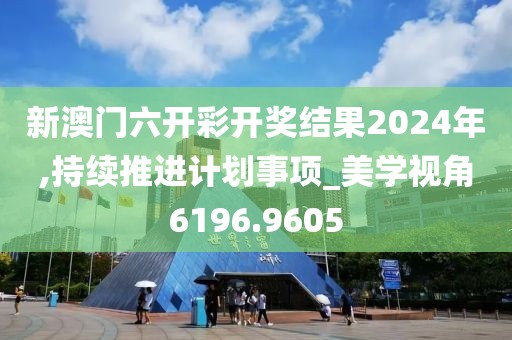 新澳门六开彩开奖结果2024年,持续推进计划事项_美学视角6196.9605