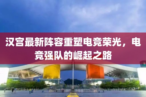 汉宫最新阵容重塑电竞荣光，电竞强队的崛起之路