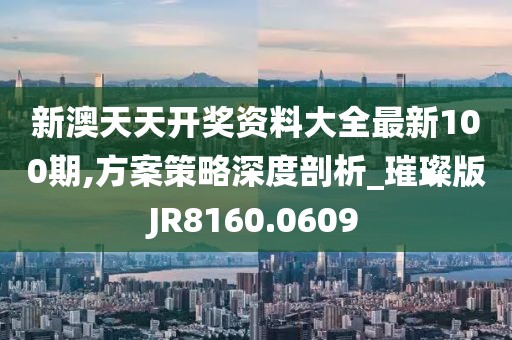 新澳天天开奖资料大全最新100期,方案策略深度剖析_璀璨版JR8160.0609