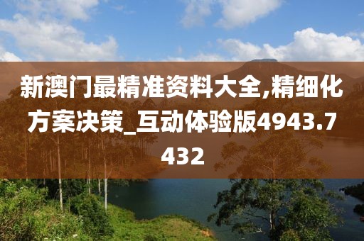新澳门最精准资料大全,精细化方案决策_互动体验版4943.7432
