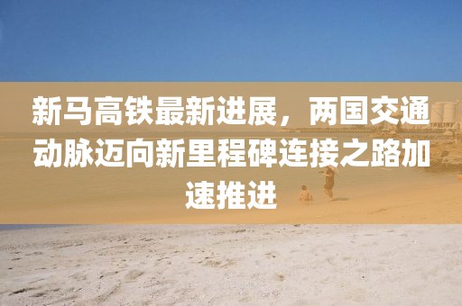 新马高铁最新进展，两国交通动脉迈向新里程碑连接之路加速推进