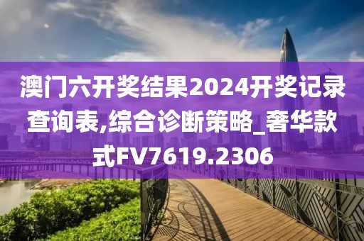 澳门六开奖结果2024开奖记录查询表,综合诊断策略_奢华款式FV7619.2306