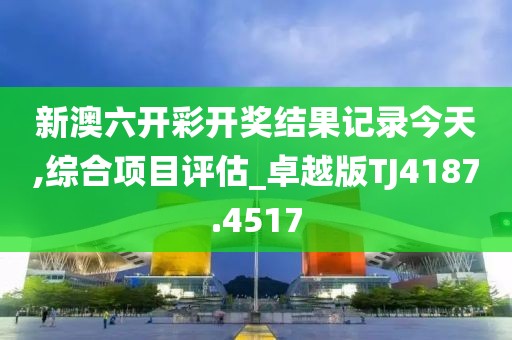 新澳六开彩开奖结果记录今天,综合项目评估_卓越版TJ4187.4517