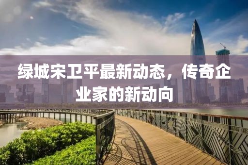 绿城宋卫平最新动态，传奇企业家的新动向