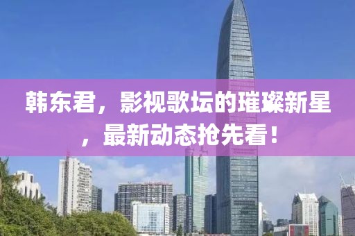韩东君，影视歌坛的璀璨新星，最新动态抢先看！