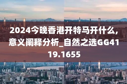 2024今晚香港开特马开什么,意义阐释分析_自然之选GG4119.1655