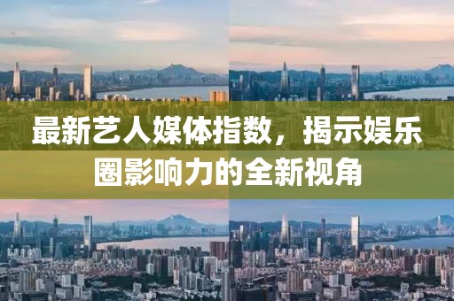 最新艺人媒体指数，揭示娱乐圈影响力的全新视角