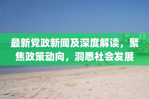 最新党政新闻及深度解读，聚焦政策动向，洞悉社会发展