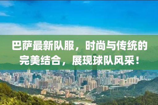 巴萨最新队服，时尚与传统的完美结合，展现球队风采！