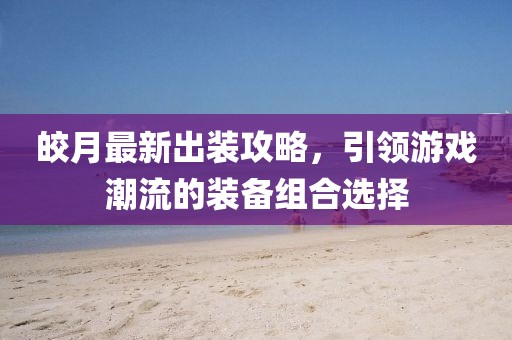 皎月最新出装攻略，引领游戏潮流的装备组合选择