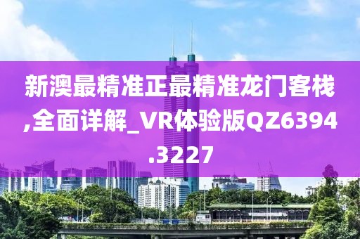 新澳最精准正最精准龙门客栈,全面详解_VR体验版QZ6394.3227