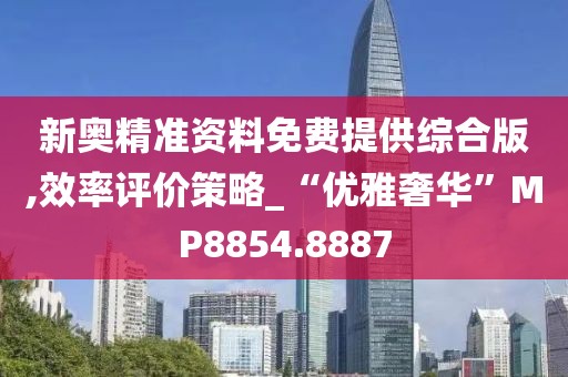 新奥精准资料免费提供综合版,效率评价策略_“优雅奢华”MP8854.8887