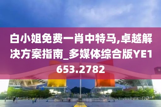 白小姐免费一肖中特马,卓越解决方案指南_多媒体综合版YE1653.2782