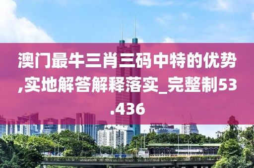 澳门最牛三肖三码中特的优势,实地解答解释落实_完整制53.436