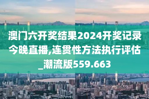 澳门六开奖结果2024开奖记录今晚直播,连贯性方法执行评估_潮流版559.663