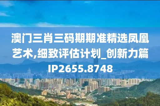 澳门三肖三码期期准精选凤凰艺术,细致评估计划_创新力篇IP2655.8748