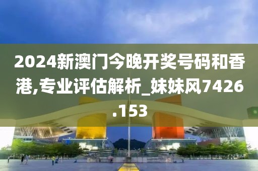 2024新澳门今晚开奖号码和香港,专业评估解析_妹妹风7426.153