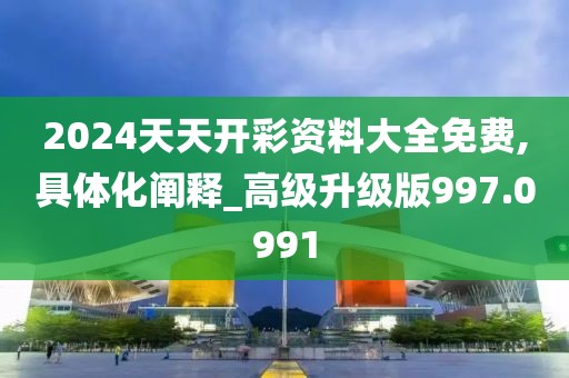 2024天天开彩资料大全免费,具体化阐释_高级升级版997.0991