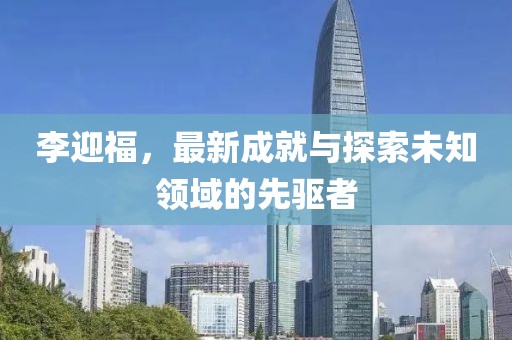 李迎福，最新成就与探索未知领域的先驱者