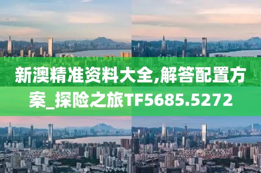 新澳精准资料大全,解答配置方案_探险之旅TF5685.5272