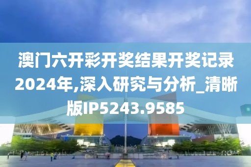 澳门六开彩开奖结果开奖记录2024年,深入研究与分析_清晰版IP5243.9585