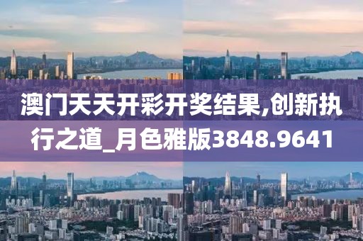 澳门天天开彩开奖结果,创新执行之道_月色雅版3848.9641