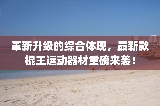 革新升级的综合体现，最新款棍王运动器材重磅来袭！