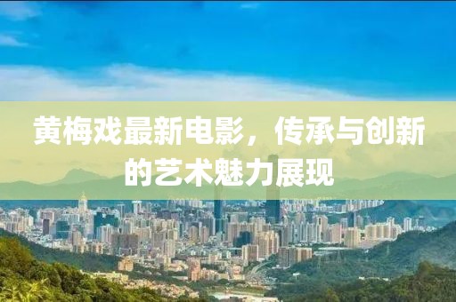 黄梅戏最新电影，传承与创新的艺术魅力展现