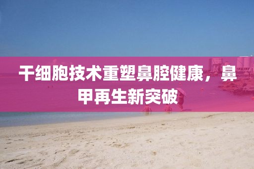 干细胞技术重塑鼻腔健康，鼻甲再生新突破