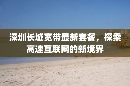 深圳长城宽带最新套餐，探索高速互联网的新境界