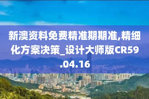 新澳资料免费精准期期准,精细化方案决策_设计大师版CR59.04.16