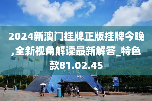 2024新澳门挂牌正版挂牌今晚,全新视角解读最新解答_特色款81.02.45