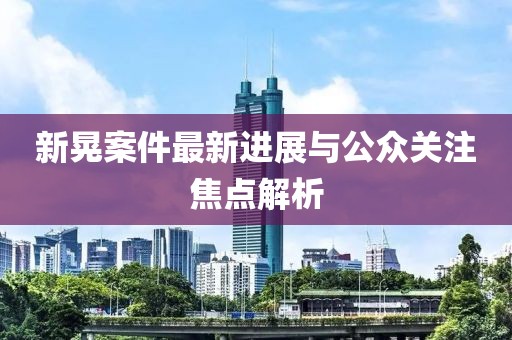 新晃案件最新进展与公众关注焦点解析