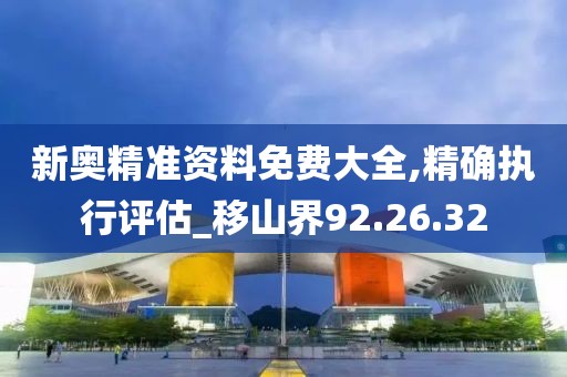 新奥精准资料免费大全,精确执行评估_移山界92.26.32