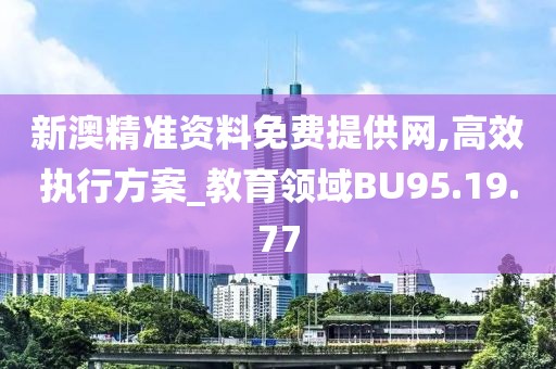 新澳精准资料免费提供网,高效执行方案_教育领域BU95.19.77