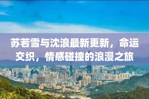 苏若雪与沈浪最新更新，命运交织，情感碰撞的浪漫之旅