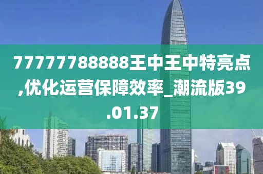 77777788888王中王中特亮点,优化运营保障效率_潮流版39.01.37