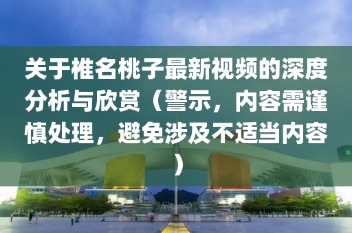 关于椎名桃子最新视频的深度分析与欣赏（警示，内容需谨慎处理，避免涉及不适当内容）