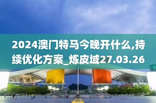 2024澳门特马今晚开什么,持续优化方案_炼皮域27.03.26